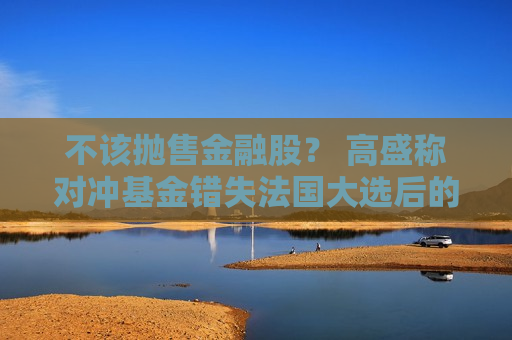 不该抛售金融股？ 高盛称对冲基金错失法国大选后的反弹浪潮