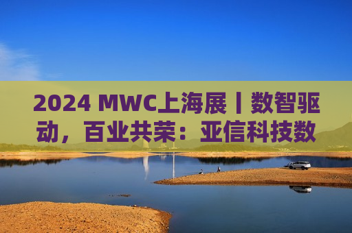 2024 MWC上海展丨数智驱动，百业共荣：亚信科技数智融合亮点纷呈
