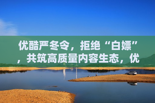 优酷严冬令，拒绝“白嫖”，共筑高质量内容生态，优酷严冬令，拒绝“白嫖”，共建高质量内容时代，优酷严冬令，拒绝“白嫖”，共建高质量内容时代