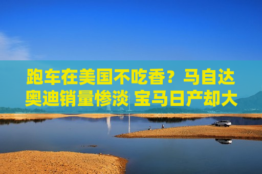 跑车在美国不吃香？马自达奥迪销量惨淡 宝马日产却大增