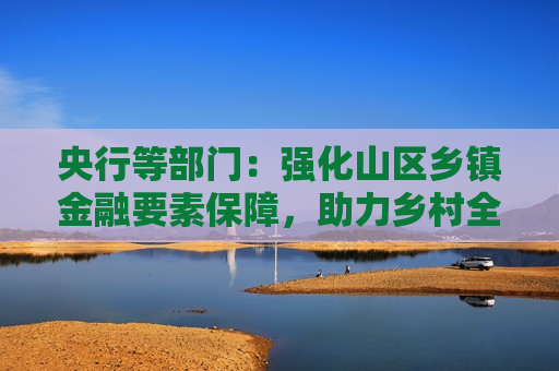 央行等部门：强化山区乡镇金融要素保障，助力乡村全面振兴  第1张