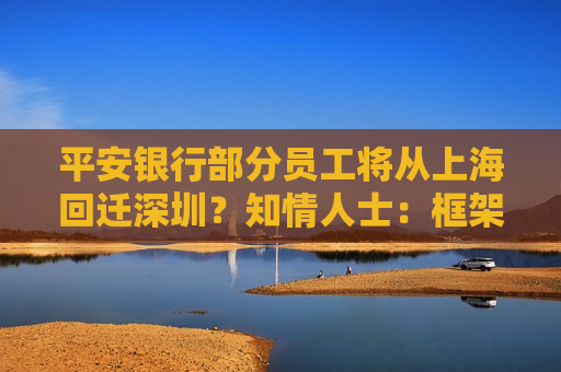 平安银行部分员工将从上海回迁深圳？知情人士：框架调整！