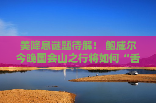 美降息谜题待解！ 鲍威尔今晚国会山之行将如何“舌战议员”？