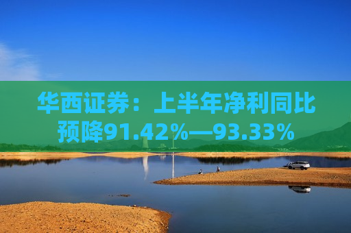 华西证券：上半年净利同比预降91.42%―93.33%