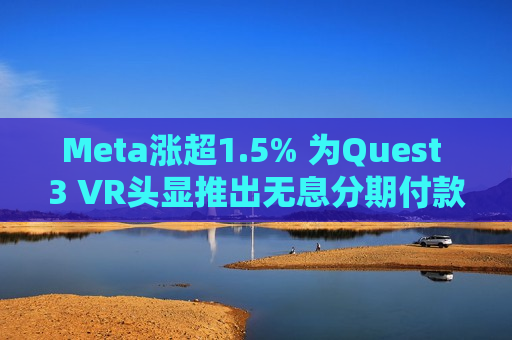 Meta涨超1.5% 为Quest 3 VR头显推出无息分期付款计划