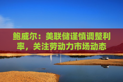 鲍威尔：美联储谨慎调整利率，关注劳动力市场动态