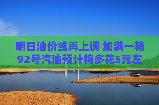 明日油价或再上调 加满一箱92号汽油预计将多花5元左右  第1张