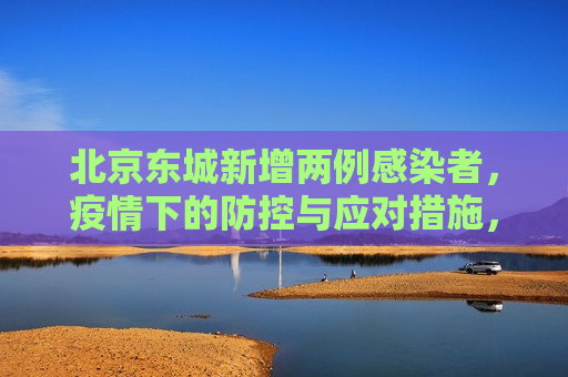 北京东城新增两例感染者，疫情下的防控与应对措施，北京东城新增两例感染者，疫情防控措施再升级