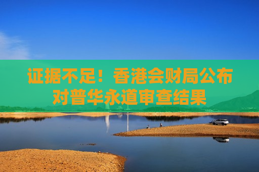 证据不足！香港会财局公布对普华永道审查结果  第1张