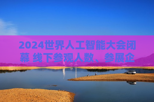 2024世界人工智能大会闭幕 线下参观人数、参展企业数量、展品数量等均创历史新高