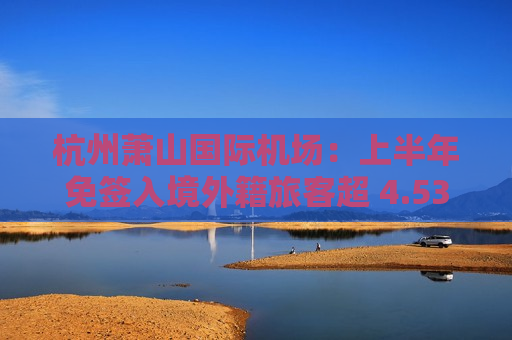 杭州萧山国际机场：上半年免签入境外籍旅客超 4.53 万，同比增幅超 74.5 倍