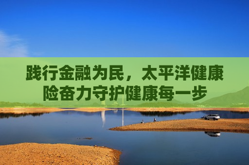 践行金融为民，太平洋健康险奋力守护健康每一步  第1张