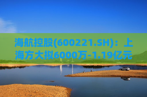 海航控股(600221.SH)：上海方大拟6000万-1.19亿元增持公司A股