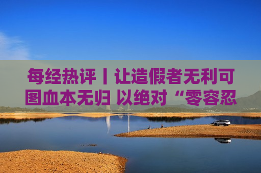 每经热评丨让造假者无利可图血本无归 以绝对“零容忍”重塑投资者信心