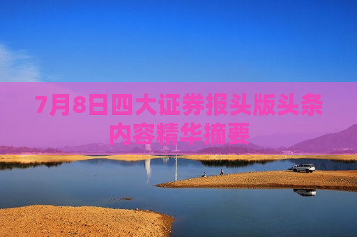 7月8日四大证券报头版头条内容精华摘要  第1张