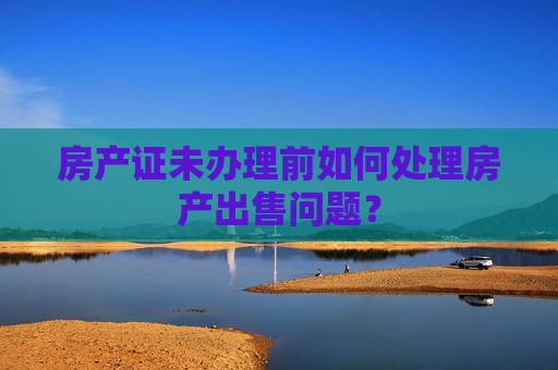 房产证未办理前如何处理房产出售问题？  第1张