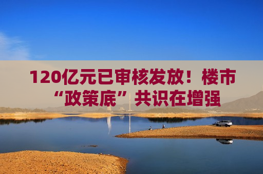 120亿元已审核发放！楼市 “政策底”共识在增强