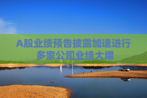 A股业绩预告披露加速进行 多家公司业绩大增