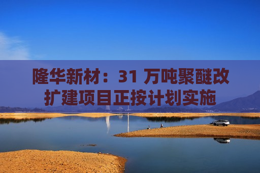 隆华新材：31 万吨聚醚改扩建项目正按计划实施