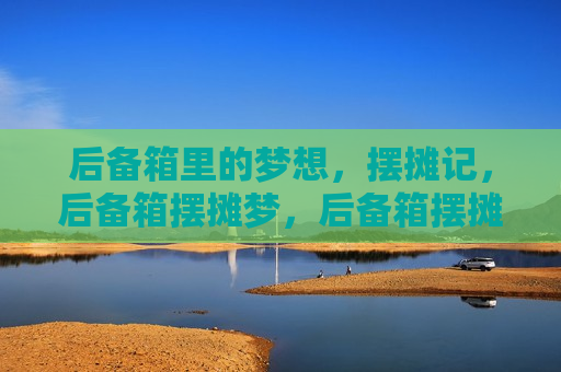 后备箱里的梦想，摆摊记，后备箱摆摊梦，后备箱摆摊梦，梦想启航，摆摊人生