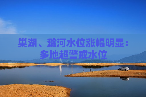 巢湖、滁河水位涨幅明显：多地超警戒水位