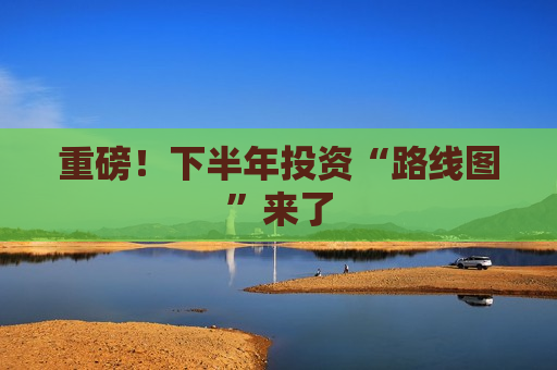 重磅！下半年投资“路线图”来了