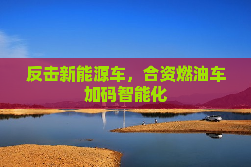 反击新能源车，合资燃油车加码智能化