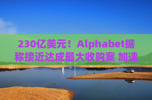 230亿美元！Alphabet据称接近达成更大收购案 加速进军 *** 安全领域