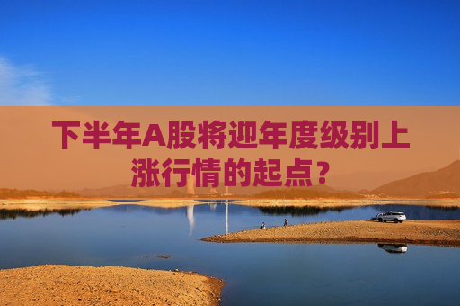 下半年A股将迎年度级别上涨行情的起点？