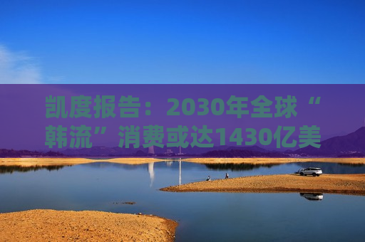凯度报告：2030年全球“韩流”消费或达1430亿美元，增加近一倍