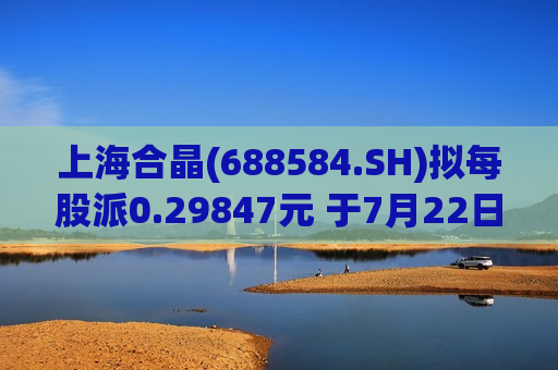 上海合晶(688584.SH)拟每股派0.29847元 于7月22日分红