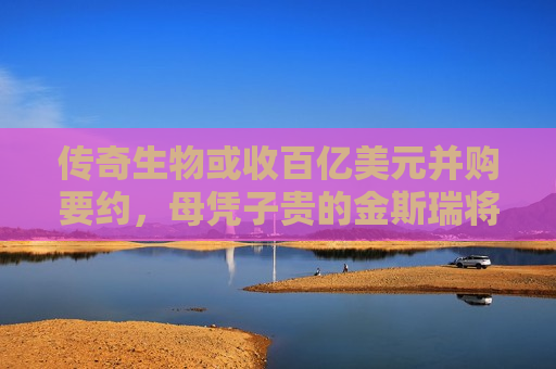 传奇生物或收百亿美元并购要约，母凭子贵的金斯瑞将“爆赚”一笔？