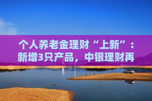 个人养老金理财“上新”：新增3只产品，中银理财再发5年期产品