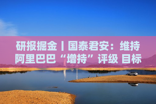 研报掘金丨国泰君安：维持阿里巴巴“增持”评级 目标价94港元