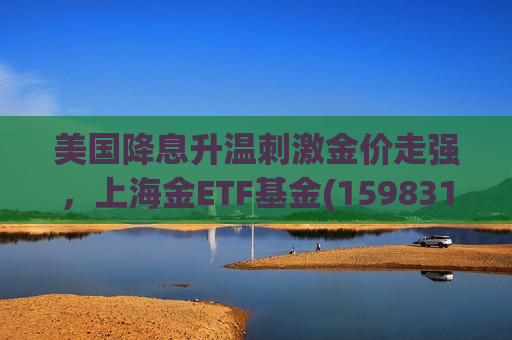 美国降息升温 *** 金价走强，上海金ETF基金(159831)盘中上涨1.00%