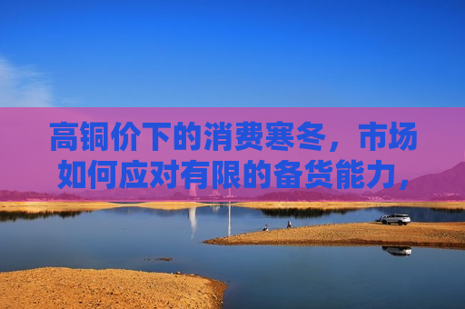 高铜价下的消费寒冬，市场如何应对有限的备货能力，高铜价下的消费寒冬，市场如何克服备货能力限制，高铜价下消费寒冬的挑战，市场如何克服有限的备货能力