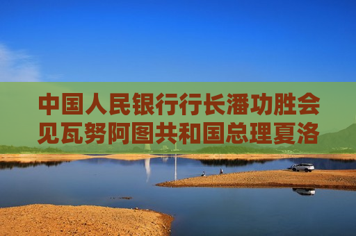 中国人民银行行长潘功胜会见瓦努阿图共和国总理夏洛特·萨尔维