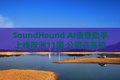 SoundHound AI语音助手上线欧洲11国 公司去年被质疑用人工 *** 冒充AI