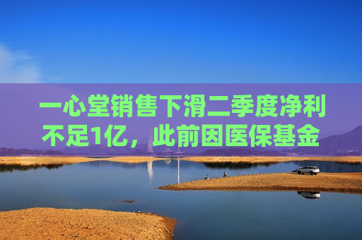 一心堂销售下滑二季度净利不足1亿，此前因医保基金问题被约谈