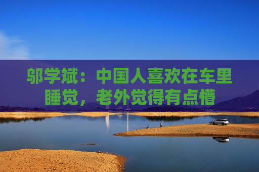 邬学斌：中国人喜欢在车里睡觉，老外觉得有点懵
