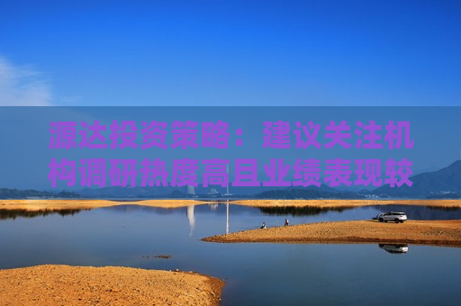 源达投资策略：建议关注机构调研热度高且业绩表现较佳的公司