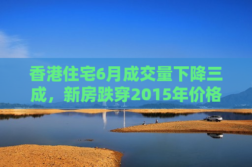 香港住宅6月成交量下降三成，新房跌穿2015年价格