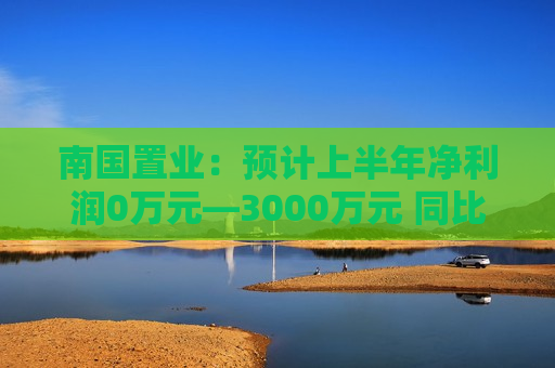 南国置业：预计上半年净利润0万元—3000万元 同比扭亏  第1张