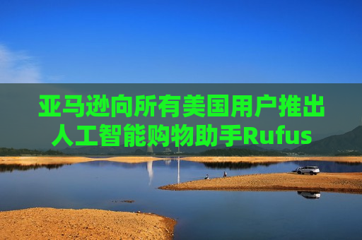 亚马逊向所有美国用户推出人工智能购物助手Rufus