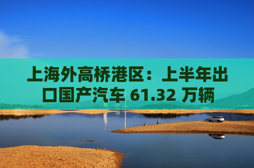 上海外高桥港区：上半年出口国产汽车 61.32 万辆