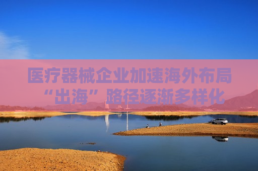 医疗器械企业加速海外布局 “出海”路径逐渐多样化