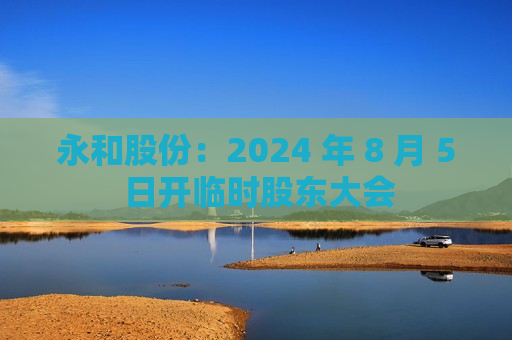 永和股份：2024 年 8 月 5 日开临时股东大会