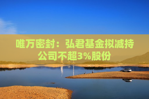 唯万密封：弘君基金拟减持公司不超3%股份