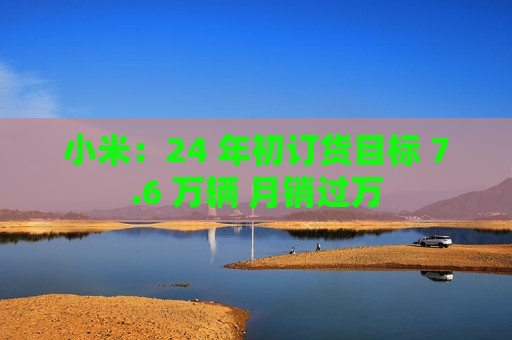小米：24 年初订货目标 7.6 万辆 月销过万