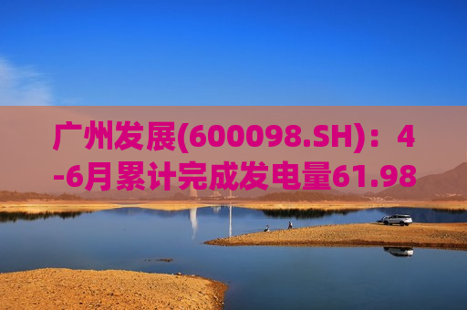 广州发展(600098.SH)：4-6月累计完成发电量61.98亿千瓦时
